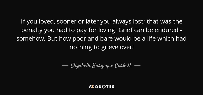 If you loved, sooner or later you always lost; that was the penalty you had to pay for loving. Grief can be endured - somehow. But how poor and bare would be a life which had nothing to grieve over! - Elizabeth Burgoyne Corbett