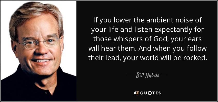 If you lower the ambient noise of your life and listen expectantly for those whispers of God, your ears will hear them. And when you follow their lead, your world will be rocked. - Bill Hybels