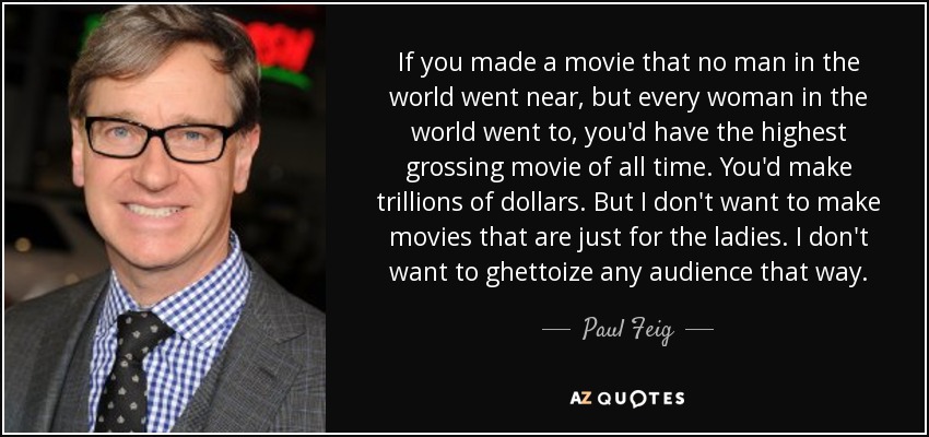 If you made a movie that no man in the world went near, but every woman in the world went to, you'd have the highest grossing movie of all time. You'd make trillions of dollars. But I don't want to make movies that are just for the ladies. I don't want to ghettoize any audience that way. - Paul Feig