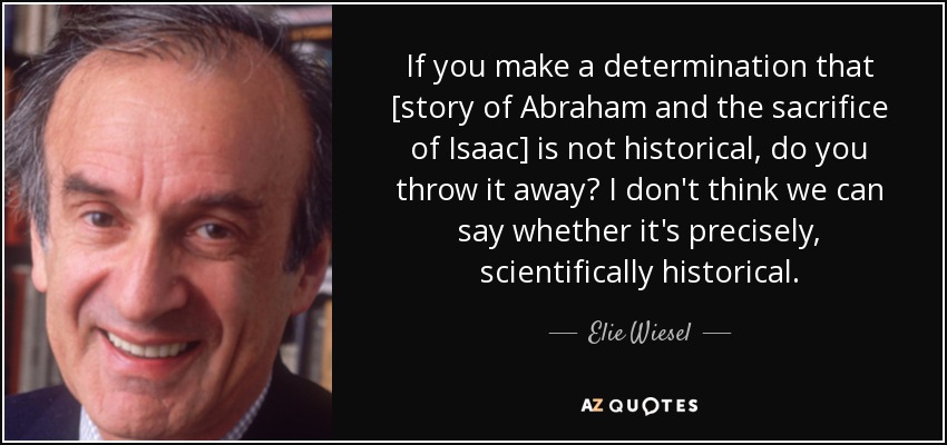 If you make a determination that [story of Abraham and the sacrifice of Isaac] is not historical, do you throw it away? I don't think we can say whether it's precisely, scientifically historical. - Elie Wiesel