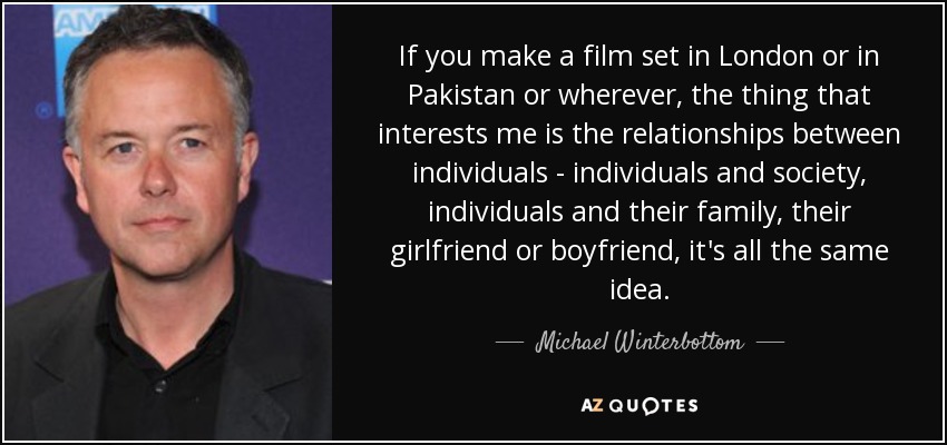 If you make a film set in London or in Pakistan or wherever, the thing that interests me is the relationships between individuals - individuals and society, individuals and their family, their girlfriend or boyfriend, it's all the same idea. - Michael Winterbottom