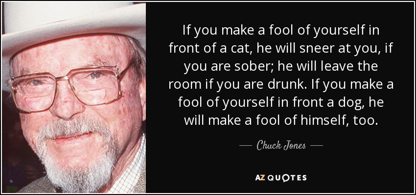 If you make a fool of yourself in front of a cat, he will sneer at you, if you are sober; he will leave the room if you are drunk. If you make a fool of yourself in front a dog, he will make a fool of himself, too. - Chuck Jones
