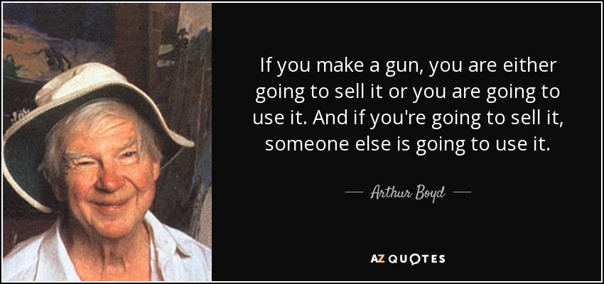 If you make a gun, you are either going to sell it or you are going to use it. And if you're going to sell it, someone else is going to use it. - Arthur Boyd