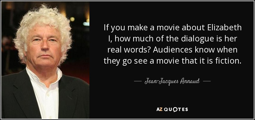 If you make a movie about Elizabeth I, how much of the dialogue is her real words? Audiences know when they go see a movie that it is fiction. - Jean-Jacques Annaud