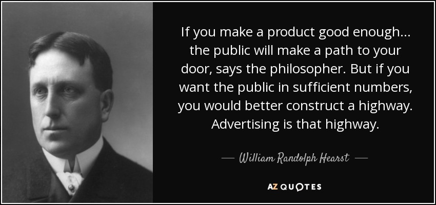 If you make a product good enough... the public will make a path to your door, says the philosopher. But if you want the public in sufficient numbers, you would better construct a highway. Advertising is that highway. - William Randolph Hearst