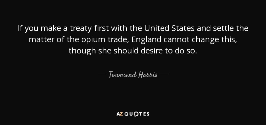 If you make a treaty first with the United States and settle the matter of the opium trade, England cannot change this, though she should desire to do so. - Townsend Harris