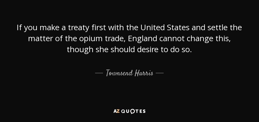 If you make a treaty first with the United States and settle the matter of the opium trade, England cannot change this, though she should desire to do so. - Townsend Harris