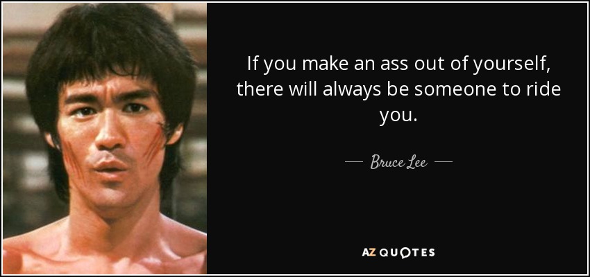 If you make an ass out of yourself, there will always be someone to ride you. - Bruce Lee