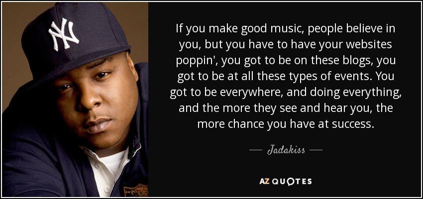 If you make good music, people believe in you, but you have to have your websites poppin', you got to be on these blogs, you got to be at all these types of events. You got to be everywhere, and doing everything, and the more they see and hear you, the more chance you have at success. - Jadakiss