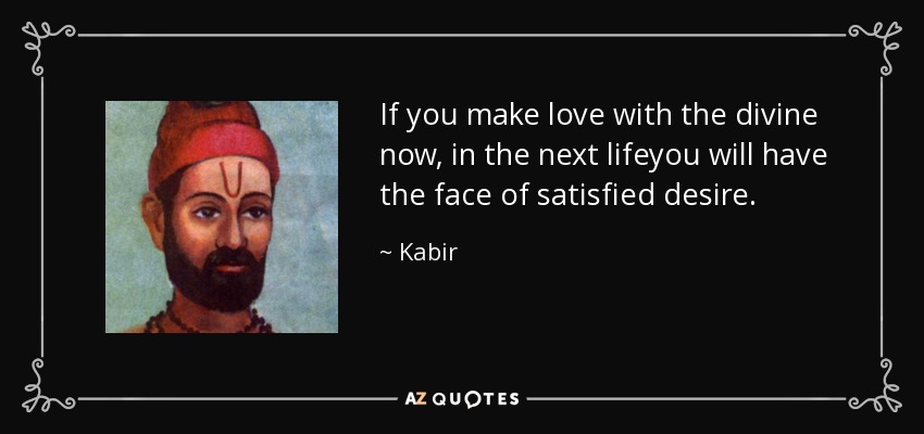 If you make love with the divine now, in the next lifeyou will have the face of satisfied desire. - Kabir