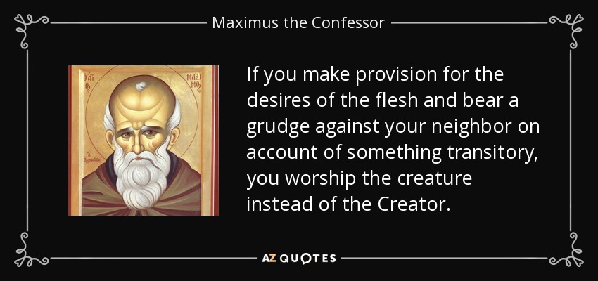 If you make provision for the desires of the flesh and bear a grudge against your neighbor on account of something transitory, you worship the creature instead of the Creator. - Maximus the Confessor