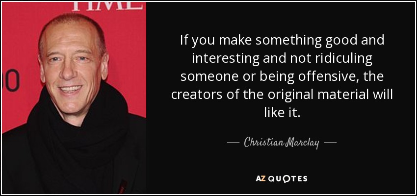 If you make something good and interesting and not ridiculing someone or being offensive, the creators of the original material will like it. - Christian Marclay