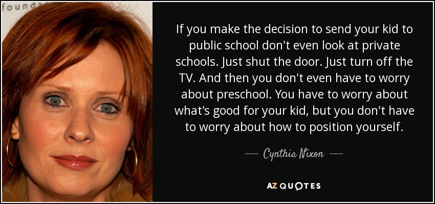 If you make the decision to send your kid to public school don't even look at private schools. Just shut the door. Just turn off the TV. And then you don't even have to worry about preschool. You have to worry about what's good for your kid, but you don't have to worry about how to position yourself. - Cynthia Nixon