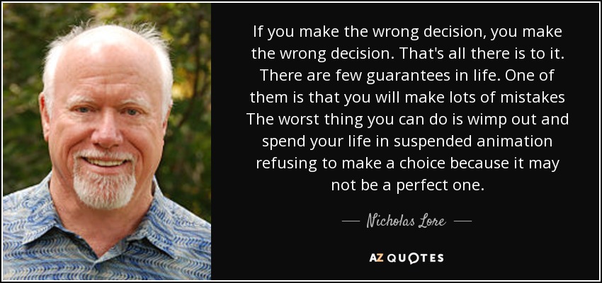 If you make the wrong decision, you make the wrong decision. That's all there is to it. There are few guarantees in life. One of them is that you will make lots of mistakes The worst thing you can do is wimp out and spend your life in suspended animation refusing to make a choice because it may not be a perfect one. - Nicholas Lore