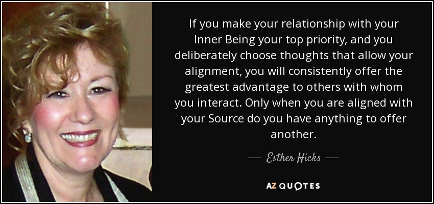 If you make your relationship with your Inner Being your top priority, and you deliberately choose thoughts that allow your alignment, you will consistently offer the greatest advantage to others with whom you interact. Only when you are aligned with your Source do you have anything to offer another. - Esther Hicks