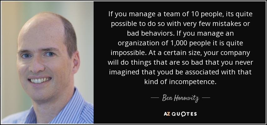 If you manage a team of 10 people, its quite possible to do so with very few mistakes or bad behaviors. If you manage an organization of 1,000 people it is quite impossible. At a certain size, your company will do things that are so bad that you never imagined that youd be associated with that kind of incompetence. - Ben Horowitz