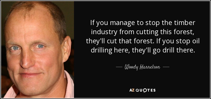 If you manage to stop the timber industry from cutting this forest, they'll cut that forest. If you stop oil drilling here, they'll go drill there. - Woody Harrelson