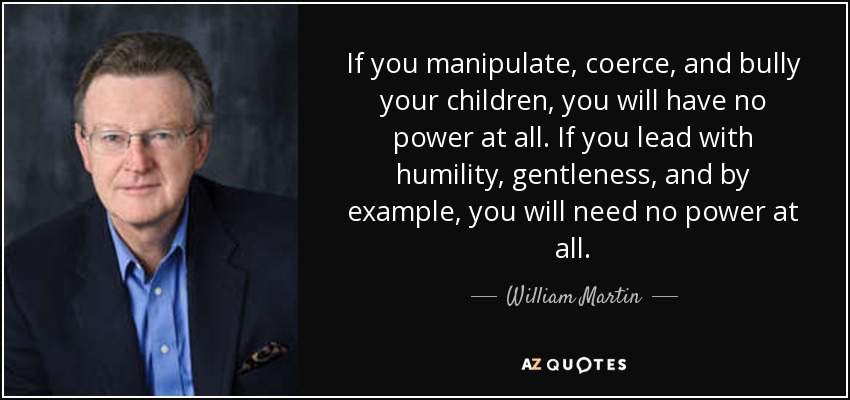 If you manipulate, coerce, and bully your children, you will have no power at all. If you lead with humility, gentleness, and by example, you will need no power at all. - William Martin