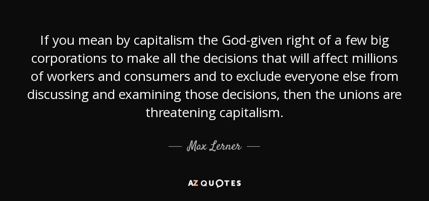 If you mean by capitalism the God-given right of a few big corporations to make all the decisions that will affect millions of workers and consumers and to exclude everyone else from discussing and examining those decisions, then the unions are threatening capitalism. - Max Lerner