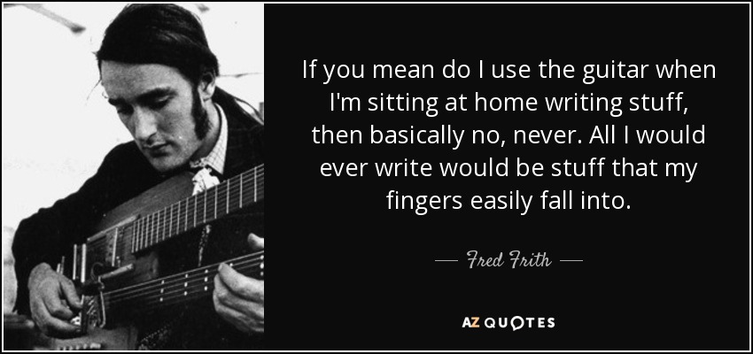 If you mean do I use the guitar when I'm sitting at home writing stuff, then basically no, never. All I would ever write would be stuff that my fingers easily fall into. - Fred Frith