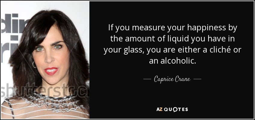 If you measure your happiness by the amount of liquid you have in your glass, you are either a cliché or an alcoholic. - Caprice Crane