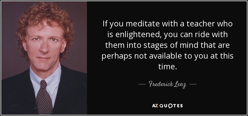 If you meditate with a teacher who is enlightened, you can ride with them into stages of mind that are perhaps not available to you at this time. - Frederick Lenz
