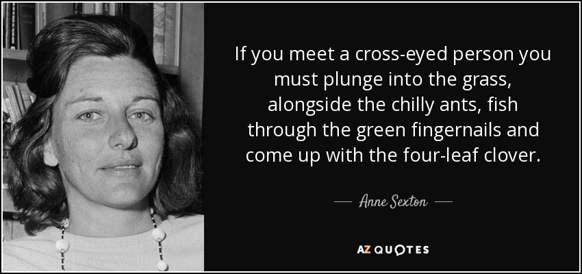 If you meet a cross-eyed person you must plunge into the grass, alongside the chilly ants, fish through the green fingernails and come up with the four-leaf clover. - Anne Sexton