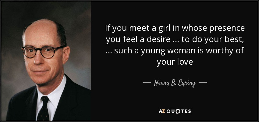 If you meet a girl in whose presence you feel a desire … to do your best, … such a young woman is worthy of your love - Henry B. Eyring