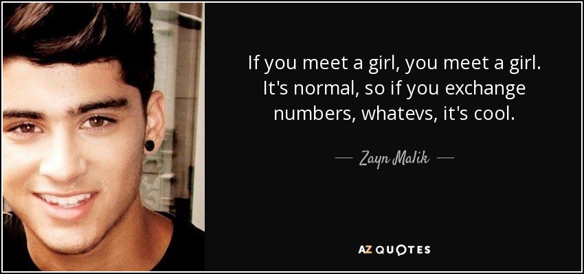 If you meet a girl, you meet a girl. It's normal, so if you exchange numbers, whatevs, it's cool. - Zayn Malik