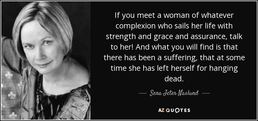 If you meet a woman of whatever complexion who sails her life with strength and grace and assurance, talk to her! And what you will find is that there has been a suffering, that at some time she has left herself for hanging dead. - Sena Jeter Naslund