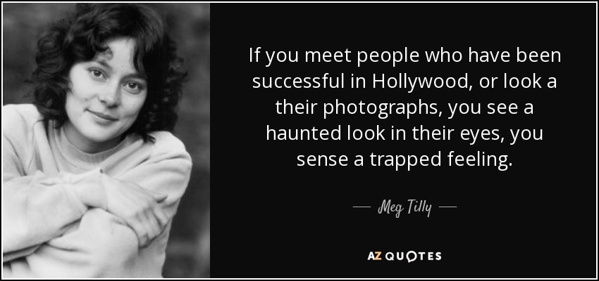 If you meet people who have been successful in Hollywood, or look a their photographs, you see a haunted look in their eyes, you sense a trapped feeling. - Meg Tilly