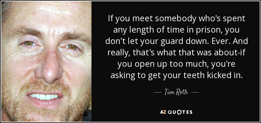 If you meet somebody who's spent any length of time in prison, you don't let your guard down. Ever. And really, that's what that was about-if you open up too much, you're asking to get your teeth kicked in. - Tim Roth