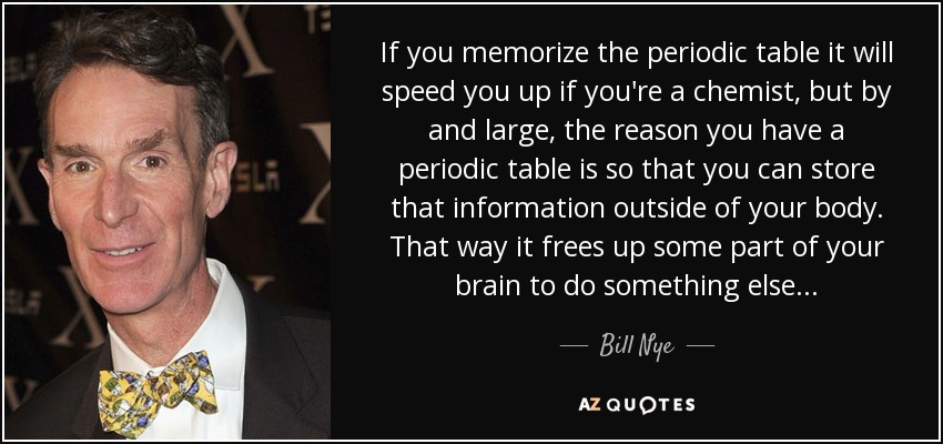 If you memorize the periodic table it will speed you up if you're a chemist, but by and large, the reason you have a periodic table is so that you can store that information outside of your body. That way it frees up some part of your brain to do something else... - Bill Nye