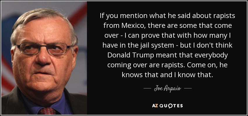 If you mention what he said about rapists from Mexico, there are some that come over - I can prove that with how many I have in the jail system - but I don't think Donald Trump meant that everybody coming over are rapists. Come on, he knows that and I know that. - Joe Arpaio
