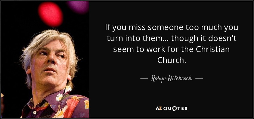 If you miss someone too much you turn into them... though it doesn't seem to work for the Christian Church. - Robyn Hitchcock