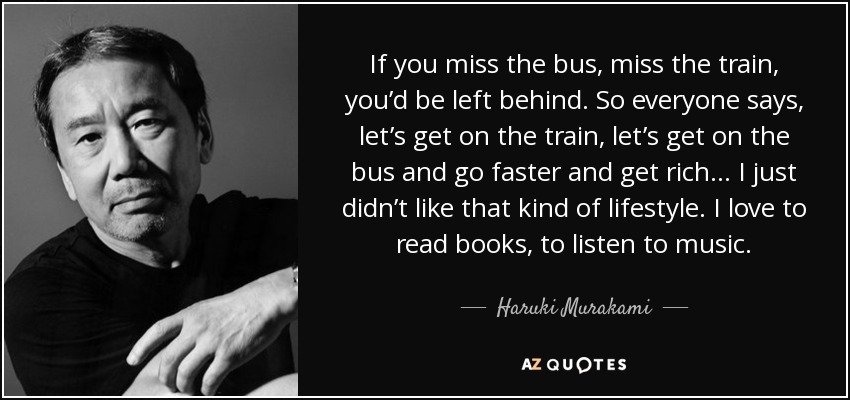 If you miss the bus, miss the train, you’d be left behind. So everyone says, let’s get on the train, let’s get on the bus and go faster and get rich... I just didn’t like that kind of lifestyle. I love to read books, to listen to music. - Haruki Murakami