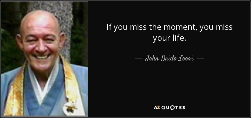If you miss the moment, you miss your life. - John Daido Loori