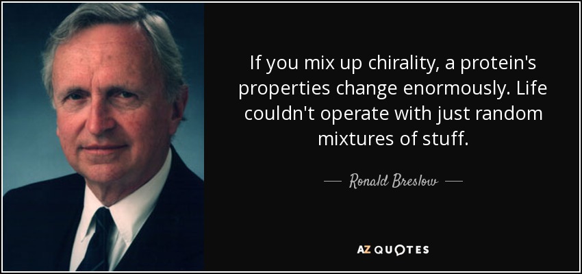 If you mix up chirality, a protein's properties change enormously. Life couldn't operate with just random mixtures of stuff. - Ronald Breslow