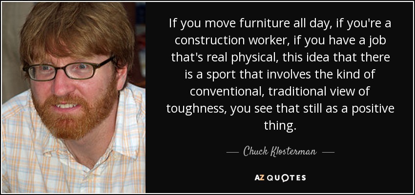 If you move furniture all day, if you're a construction worker, if you have a job that's real physical, this idea that there is a sport that involves the kind of conventional, traditional view of toughness, you see that still as a positive thing. - Chuck Klosterman