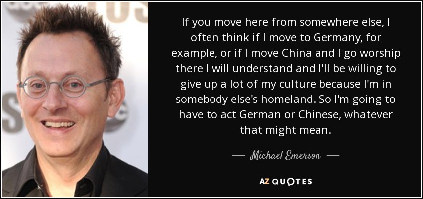 If you move here from somewhere else, I often think if I move to Germany, for example, or if I move China and I go worship there I will understand and I'll be willing to give up a lot of my culture because I'm in somebody else's homeland. So I'm going to have to act German or Chinese, whatever that might mean. - Michael Emerson