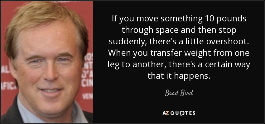 If you move something 10 pounds through space and then stop suddenly, there's a little overshoot. When you transfer weight from one leg to another, there's a certain way that it happens. - Brad Bird