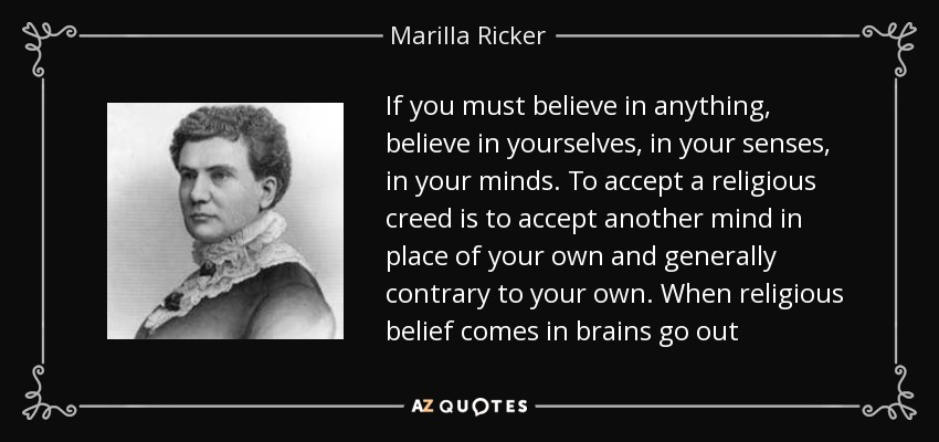 If you must believe in anything, believe in yourselves, in your senses, in your minds. To accept a religious creed is to accept another mind in place of your own and generally contrary to your own. When religious belief comes in brains go out - Marilla Ricker