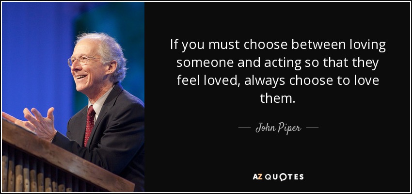 If you must choose between loving someone and acting so that they feel loved, always choose to love them. - John Piper