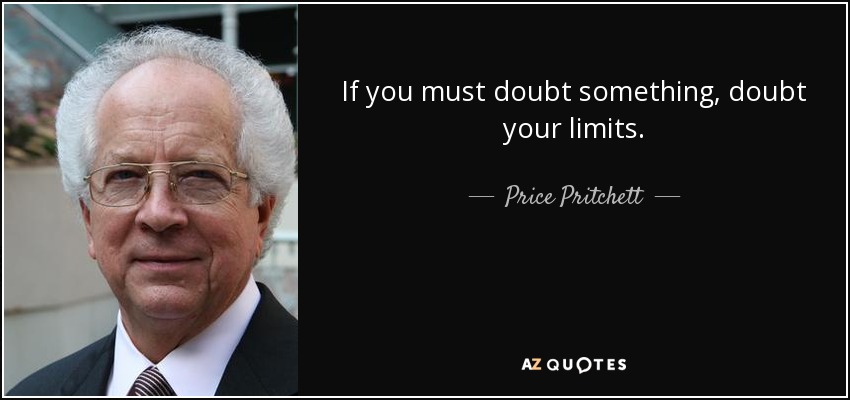If you must doubt something, doubt your limits. - Price Pritchett