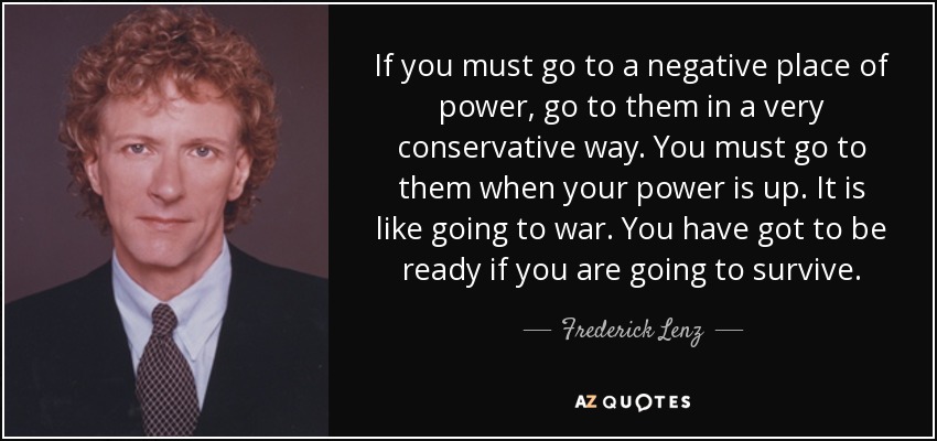 If you must go to a negative place of power, go to them in a very conservative way. You must go to them when your power is up. It is like going to war. You have got to be ready if you are going to survive. - Frederick Lenz