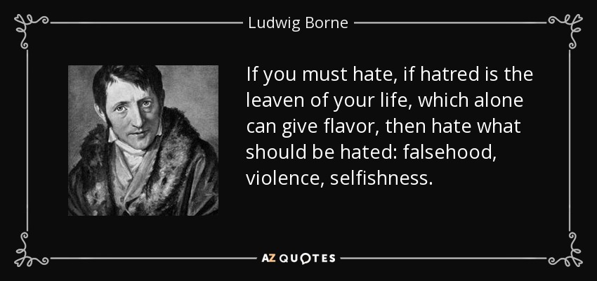 If you must hate, if hatred is the leaven of your life, which alone can give flavor, then hate what should be hated: falsehood, violence, selfishness. - Ludwig Borne