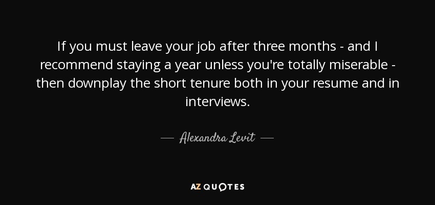 If you must leave your job after three months - and I recommend staying a year unless you're totally miserable - then downplay the short tenure both in your resume and in interviews. - Alexandra Levit