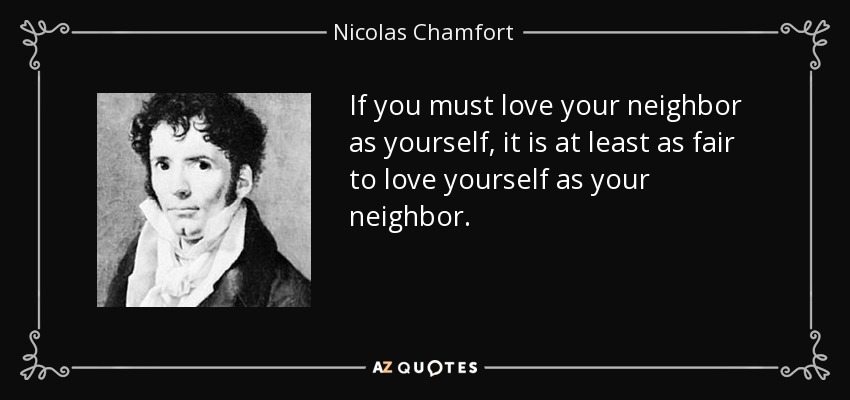 If you must love your neighbor as yourself, it is at least as fair to love yourself as your neighbor. - Nicolas Chamfort