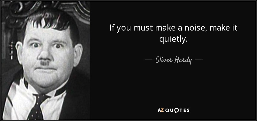 If you must make a noise, make it quietly. - Oliver Hardy