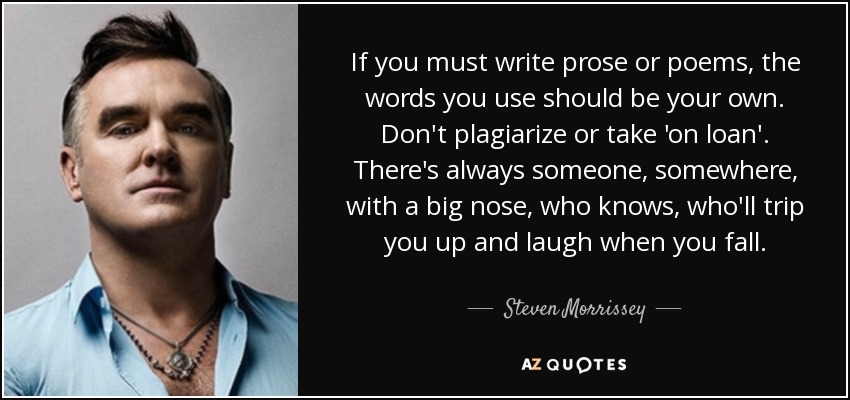 If you must write prose or poems, the words you use should be your own. Don't plagiarize or take 'on loan'. There's always someone, somewhere, with a big nose, who knows, who'll trip you up and laugh when you fall. - Steven Morrissey